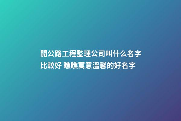 開公路工程監理公司叫什么名字比較好 瞧瞧寓意溫馨的好名字-第1張-公司起名-玄機派